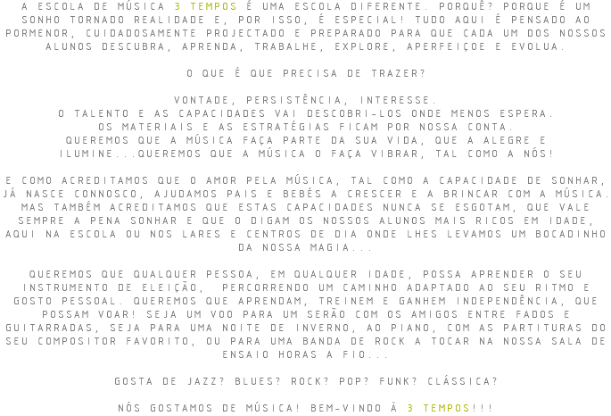 A ESCOLA DE MÚSICA 3 TEMPOS É UMA ESCOLA DIFERENTE. PORQUÊ? PORQUE É UM SONHO TORNADO REALIDADE E, POR ISSO, É ESPECIAL! TUDO AQUI É PENSADO AO PORMENOR, CUIDADOSAMENTE PROJECTADO E PREPARADO PARA QUE CADA UM DOS NOSSOS ALUNOS DESCUBRA, APRENDA, TRABALHE, EXPLORE, APERFEIÇOE E EVOLUA. O QUE É QUE PRECISA DE TRAZER? VONTADE, PERSISTÊNCIA, INTERESSE. O TALENTO E AS CAPACIDADES VAI DESCOBRI-LOS ONDE MENOS ESPERA. OS MATERIAIS E AS ESTRATÉGIAS FICAM POR NOSSA CONTA. QUEREMOS QUE A MÚSICA FAÇA PARTE DA SUA VIDA, QUE A ALEGRE E ILUMINE...QUEREMOS QUE A MÚSICA O FAÇA VIBRAR, TAL COMO A NÓS! E COMO ACREDITAMOS QUE O AMOR PELA MÚSICA, TAL COMO A CAPACIDADE DE SONHAR, JÁ NASCE CONNOSCO, AJUDAMOS PAIS E BEBÉS A CRESCER E A BRINCAR COM A MÚSICA. MAS TAMBÉM ACREDITAMOS QUE ESTAS CAPACIDADES NUNCA SE ESGOTAM, QUE VALE SEMPRE A PENA SONHAR E QUE O DIGAM OS NOSSOS ALUNOS MAIS RICOS EM IDADE, AQUI NA ESCOLA OU NOS LARES E CENTROS DE DIA ONDE LHES LEVAMOS UM BOCADINHO DA NOSSA MAGIA... QUEREMOS QUE QUALQUER PESSOA, EM QUALQUER IDADE, POSSA APRENDER O SEU INSTRUMENTO DE ELEIÇÃO, PERCORRENDO UM CAMINHO ADAPTADO AO SEU RITMO E GOSTO PESSOAL. QUEREMOS QUE APRENDAM, TREINEM E GANHEM INDEPENDÊNCIA, QUE POSSAM VOAR! SEJA UM VOO PARA UM SERÃO COM OS AMIGOS ENTRE FADOS E GUITARRADAS, SEJA PARA UMA NOITE DE INVERNO, AO PIANO, COM AS PARTITURAS DO SEU COMPOSITOR FAVORITO, OU PARA UMA BANDA DE ROCK A TOCAR NA NOSSA SALA DE ENSAIO HORAS A FIO... GOSTA DE JAZZ? BLUES? ROCK? POP? FUNK? CLÁSSICA? NÓS GOSTAMOS DE MÚSICA! BEM-VINDO À 3 TEMPOS!!!