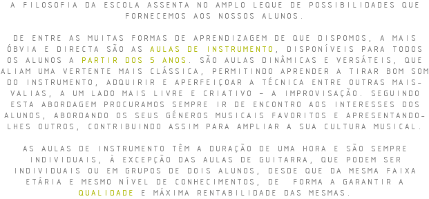 A FILOSOFIA DA ESCOLA ASSENTA NO AMPLO LEQUE DE POSSIBILIDADES QUE FORNECEMOS AOS NOSSOS ALUNOS. DE ENTRE AS MUITAS FORMAS DE APRENDIZAGEM DE QUE DISPOMOS, A MAIS ÓBVIA E DIRECTA SÃO AS AULAS DE INSTRUMENTO, DISPONÍVEIS PARA TODOS OS ALUNOS A PARTIR DOS 5 ANOS. SÃO AULAS DINÂMICAS E VERSÁTEIS, QUE ALIAM UMA VERTENTE MAIS CLÁSSICA, PERMITINDO APRENDER A TIRAR BOM SOM DO INSTRUMENTO, ADQUIRIR E APERFEIÇOAR A TÉCNICA ENTRE OUTRAS MAIS-VALIAS, A UM LADO MAIS LIVRE E CRIATIVO – A IMPROVISAÇÃO. SEGUINDO ESTA ABORDAGEM PROCURAMOS SEMPRE IR DE ENCONTRO AOS INTERESSES DOS ALUNOS, ABORDANDO OS SEUS GÉNEROS MUSICAIS FAVORITOS E APRESENTANDO-LHES OUTROS, CONTRIBUINDO ASSIM PARA AMPLIAR A SUA CULTURA MUSICAL. AS AULAS DE INSTRUMENTO TÊM A DURAÇÃO DE UMA HORA E SÃO SEMPRE INDIVIDUAIS, À EXCEPÇÃO DAS AULAS DE GUITARRA, QUE PODEM SER INDIVIDUAIS OU EM GRUPOS DE DOIS ALUNOS, DESDE QUE DA MESMA FAIXA ETÁRIA E MESMO NÍVEL DE CONHECIMENTOS, DE FORMA A GARANTIR A QUALIDADE E MÁXIMA RENTABILIDADE DAS MESMAS.