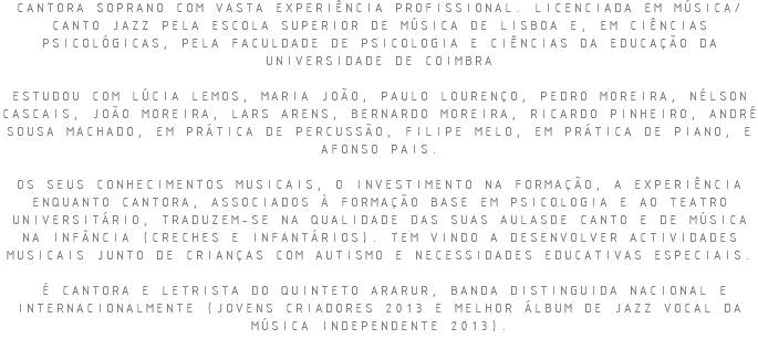CANTORA SOPRANO COM VASTA EXPERIÊNCIA PROFISSIONAL. LICENCIADA EM MÚSICA/CANTO JAZZ PELA ESCOLA SUPERIOR DE MÚSICA DE LISBOA E, EM CIÊNCIAS PSICOLÓGICAS, PELA FACULDADE DE PSICOLOGIA E CIÊNCIAS DA EDUCAÇÃO DA UNIVERSIDADE DE COIMBRA ESTUDOU COM LÚCIA LEMOS, MARIA JOÃO, PAULO LOURENÇO, PEDRO MOREIRA, NÉLSON CASCAIS, JOÃO MOREIRA, LARS ARENS, BERNARDO MOREIRA, RICARDO PINHEIRO, ANDRÉ SOUSA MACHADO, EM PRÁTICA DE PERCUSSÃO, FILIPE MELO, EM PRÁTICA DE PIANO, E AFONSO PAIS. OS SEUS CONHECIMENTOS MUSICAIS, O INVESTIMENTO NA FORMAÇÃO, A EXPERIÊNCIA ENQUANTO CANTORA, ASSOCIADOS À FORMAÇÃO BASE EM PSICOLOGIA E AO TEATRO UNIVERSITÁRIO, TRADUZEM-SE NA QUALIDADE DAS SUAS AULASDE CANTO E DE MÚSICA NA INFÂNCIA (CRECHES E INFANTÁRIOS). TEM VINDO A DESENVOLVER ACTIVIDADES MUSICAIS JUNTO DE CRIANÇAS COM AUTISMO E NECESSIDADES EDUCATIVAS ESPECIAIS. É CANTORA E LETRISTA DO QUINTETO ARARUR, BANDA DISTINGUIDA NACIONAL E INTERNACIONALMENTE (JOVENS CRIADORES 2013 E MELHOR ÁLBUM DE JAZZ VOCAL DA MÚSICA INDEPENDENTE 2013).