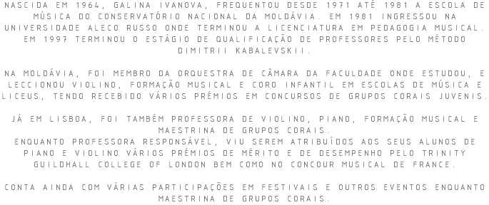 NASCIDA EM 1964, GALINA IVANOVA, FREQUENTOU DESDE 1971 ATÉ 1981 A ESCOLA DE MÚSICA DO CONSERVATÓRIO NACIONAL DA MOLDÁVIA. EM 1981 INGRESSOU NA UNIVERSIDADE ALECO RUSSO ONDE TERMINOU A LICENCIATURA EM PEDAGOGIA MUSICAL. EM 1997 TERMINOU O ESTÁGIO DE QUALIFICAÇÃO DE PROFESSORES PELO MÉTODO DIMITRII KABALEVSKII. NA MOLDÁVIA, FOI MEMBRO DA ORQUESTRA DE CÂMARA DA FACULDADE ONDE ESTUDOU, E LECCIONOU VIOLINO, FORMAÇÃO MUSICAL E CORO INFANTIL EM ESCOLAS DE MÚSICA E LICEUS, TENDO RECEBIDO VÁRIOS PRÉMIOS EM CONCURSOS DE GRUPOS CORAIS JUVENIS. JÁ EM LISBOA, FOI TAMBÉM PROFESSORA DE VIOLINO, PIANO, FORMAÇÃO MUSICAL E MAESTRINA DE GRUPOS CORAIS. ENQUANTO PROFESSORA RESPONSÁVEL, VIU SEREM ATRIBUÍDOS AOS SEUS ALUNOS DE PIANO E VIOLINO VÁRIOS PRÉMIOS DE MÉRITO E DE DESEMPENHO PELO TRINITY GUILDHALL COLLEGE OF LONDON BEM COMO NO CONCOUR MUSICAL DE FRANCE. CONTA AINDA COM VÁRIAS PARTICIPAÇÕES EM FESTIVAIS E OUTROS EVENTOS ENQUANTO MAESTRINA DE GRUPOS CORAIS.