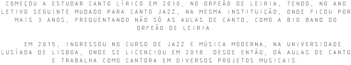COMEÇOU A ESTUDAR CANTO LÍRICO EM 2010, NO ORFEÃO DE LEIRIA, TENDO, NO ANO LETIVO SEGUINTE MUDADO PARA CANTO JAZZ, NA MESMA INSTITUIÇÃO, ONDE FICOU POR MAIS 3 ANOS, FREQUENTANDO NÃO SÓ AS AULAS DE CANTO, COMO A BIG BAND DO ORFEÃO DE LEIRIA. EM 2015, INGRESSOU NO CURSO DE JAZZ E MÚSICA MODERNA, NA UNIVERSIDADE LUSÍADA DE LISBOA, ONDE SE LICENCIOU EM 2018. DESDE ENTÃO, DÁ AULAS DE CANTO E TRABALHA COMO CANTORA EM DIVERSOS PROJETOS MUSICAIS.