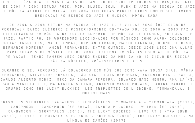 SÉRGIO FIÚZA DUARTE NASCE A 15 DE JANEIRO DE 1980 EM TORRES VEDRAS,PORTUGAL. DE 2001 A 2004 ESTUDA ROCK, POP, BLUES, SOUL, FUNK E JAZZ NA ESCOLA DE JAZZ E MÚSICA ACTUAL DE MAFRA. EM 2004 TEM AULAS PARTICULARES COM MIGUEL AMADO DEDICADAS AO ESTUDO DO JAZZ E MÚSICA IMPROVISADA. DE 2004 A 2008 ESTUDA NA ESCOLA DE JAZZ LUIS VILLAS BOAS (HOT CLUB DE PORTUGAL) BAIXO ELÉTRICO E POSTERIORMENTE CONTRABAIXO. DE 2010 A 2013 FAZ A LICENCIATURA EM MÚSICA NA ESCOLA SUPERIOR DE MÚSICA DE LISBOA, NO CURSO DE JAZZ. PARTICIPOU EM WORKSHOPS LECCIONADOS POR MÚSICOS COMO AARON GOLDBERG, JULIAN ARGUELLES, MATT PENMAN, DEMIAN CABAUD, MARIO LAGINHA, BRUNO PEDROSO, BERNARDO MOREIRA, ANDRÉ FERNANDES, ENTRE OUTROS. DESDE 2005 LECCIONA AULAS PARTICULARES DE MÚSICA. DESDE 2007 LECCIONA EM VÁRIAS ESCOLAS DE MÚSICA PRIVADAS, TENDO TAMBÉM LECCIONADO ENSINO DA MÚSICA NO 1º CICLO DA ESCOLA BÁSICA PÚBLICA, PRÉ-ESCOLARES E ATLS. DURANTE O SEU PERCURSO JÁ COLABOROU COM MÚSICOS COMO NANA SOUSA DIAS, VÂNIA FERNANDES, SILVESTRE FONSECA, RÃO KYAO, LUIS REPRESAS, ANTÓNIO PINTO BASTO, CARLOS ALBERTO MONIZ, MICO DA CÂMARA PEREIRA, EDUARDO NASCIMENTO, ANA LAÍNS, PAULA VARELLA CID, MARGARIDA SOEIRO, ANTÓNIO VASCO MORAES, TAHINA RAHARI, E GRUPOS COMO THE LUCKY DUCKIES, LES TRIPLETTES DE LISBONNE, YEMMANDALA, E MUITOS MAIS. GRAVOU OS SEGUINTES TRABALHOS DISCOGRÁFICOS: YEMMANDALA - YEMMANDALA (2010), CANDYMOON - CANDYMOON (EP 2014), SANDRA MILAGRES - WITHIN (EP 2015), CANDYMOON - STORYTALES (2015), THE LUCKY DUCKIES - LIVE AT SINTRA (DVD 2016), SILVESTRE FONSECA & FRIENDS - BOLEROS (2016), THE LUCKY DUCKIES - NA LÍNGUA DE CAMÕES (2017).