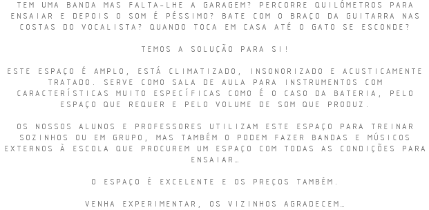 TEM UMA BANDA MAS FALTA-LHE A GARAGEM? PERCORRE QUILÓMETROS PARA ENSAIAR E DEPOIS O SOM É PÉSSIMO? BATE COM O BRAÇO DA GUITARRA NAS COSTAS DO VOCALISTA? QUANDO TOCA EM CASA ATÉ O GATO SE ESCONDE? TEMOS A SOLUÇÃO PARA SI! ESTE ESPAÇO É AMPLO, ESTÁ CLIMATIZADO, INSONORIZADO E ACUSTICAMENTE TRATADO. SERVE COMO SALA DE AULA PARA INSTRUMENTOS COM CARACTERÍSTICAS MUITO ESPECÍFICAS COMO É O CASO DA BATERIA, PELO ESPAÇO QUE REQUER E PELO VOLUME DE SOM QUE PRODUZ. OS NOSSOS ALUNOS E PROFESSORES UTILIZAM ESTE ESPAÇO PARA TREINAR SOZINHOS OU EM GRUPO, MAS TAMBÉM O PODEM FAZER BANDAS E MÚSICOS EXTERNOS À ESCOLA QUE PROCUREM UM ESPAÇO COM TODAS AS CONDIÇÕES PARA ENSAIAR… O ESPAÇO É EXCELENTE E OS PREÇOS TAMBÉM. VENHA EXPERIMENTAR, OS VIZINHOS AGRADECEM…