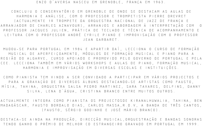 ENZO D´AVERSA NASCEU EM GRENOBLE, FRANÇA EM 1963. CONCLUIU O CONSERVATÓRIO EM GRENOBLE DE ONDE SE DESTACAM AS AULAS DE HARMONIA E ANÁLISE, COM O PROFESSOR E TROMPETISTA PIERRE DREVRET (ACTUALMENTE 1º TROMPETE DA ORQUESTRA NACIONAL DE JAZZ DE FRANÇA E ARRANJADOR DE CHARLES AZNAVOUR), ARRANJOS E ABORDAGEM À INTERPRETAÇÃO COM O PROFESSOR JACQUES JULIEN, PRÁTICA DE TECLADO E TÉCNICA DE ACOMPANHAMENTO E LEITURA COM O PROFESSOR ANDRÉ CYRILE PIANO E IMPROVISAÇÃO COM O PROFESSOR JEAN GARBARET. MUDOU-SE PARA PORTUGAL EM 1984 E APARTIR DAÍ, LECCIONA O CURSO DE FORMAÇÃO MUSICAL DE APERFEIÇOAMENTO, MÓDULOS DE FORMAÇÃO MUSICAL E PIANO PARA A REGIÃO DO ALGARVE, CURSO APOIADO E PROMOVIDO PELO GOVERNO DE PORTUGAL E PELA CEE. LECCIONA TAMBÉM EM VÁRIOS WORKSHOPS E AULAS DE PIANO, FORMAÇÃO MUSICAL, HARMONIA E IMPROVISAÇÃO EM DIVERSAS ESCOLAS E INSTITUIÇÕES. COMO PIANISTA TEM VINDO A SER CONVIDADO A PARTICIPAR EM VÁRIOS PROJECTOS E PARA A GRAVAÇÃO DE DIVERSOS ÁLBUNS DESTACANDO-SE ARTISTAS COMO FAUSTO, MÍSIA, TAHINA, ORQUESTRA SALSA PEDRO MARTINEZ, SARA TAVARES, DELFINS, DANNY SILVA, LENA D´ÁGUA, CRISTINA BRANCO ENTRE MUITOS OUTROS. ACTUALMENTE INTEGRA COMO PIANISTA OS PROJECTOSDE KIRANALHUWALIA, TAHINA, BEN MADAGÁSCAR, FAUSTO BORDALO DIAS, CARLOS MASSA,R.D.V, A BANDA DE TRÊS CANTOS, (FAUSTO, SÉRGIO GODINHO E JOSÉ MÁRIO BRANCO). DESTACA-SE AINDA NA PRODUÇÃO, DIRECÇÃO MUSICAL,ORQUESTRAÇÃO E BANDAS SONORAS TENDO GANHO O PRÉMIO DE MELHOR CD ESTRANGEIRO GRAVADO EM PORTUGAL EM 1999.