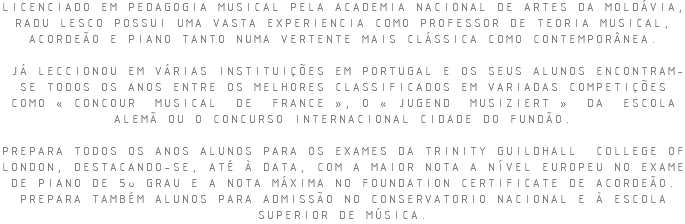 LICENCIADO EM PEDAGOGIA MUSICAL PELA ACADEMIA NACIONAL DE ARTES DA MOLDÁVIA, RADU LESCO POSSUI UMA VASTA EXPERIENCIA COMO PROFESSOR DE TEORIA MUSICAL, ACORDEÃO E PIANO TANTO NUMA VERTENTE MAIS CLÁSSICA COMO CONTEMPORÂNEA. JÁ LECCIONOU EM VÁRIAS INSTITUIÇÕES EM PORTUGAL E OS SEUS ALUNOS ENCONTRAM-SE TODOS OS ANOS ENTRE OS MELHORES CLASSIFICADOS EM VARIADAS COMPETIÇÕES COMO « CONCOUR MUSICAL DE FRANCE », O « JUGEND MUSIZIERT » DA ESCOLA ALEMÃ OU O CONCURSO INTERNACIONAL CIDADE DO FUNDÃO. PREPARA TODOS OS ANOS ALUNOS PARA OS EXAMES DA TRINITY GUILDHALL COLLEGE OF LONDON, DESTACANDO-SE, ATÉ À DATA, COM A MAIOR NOTA A NÍVEL EUROPEU NO EXAME DE PIANO DE 5o GRAU E A NOTA MÁXIMA NO FOUNDATION CERTIFICATE DE ACORDEÃO. PREPARA TAMBÉM ALUNOS PARA ADMISSÃO NO CONSERVATORIO NACIONAL E À ESCOLA SUPERIOR DE MÚSICA.