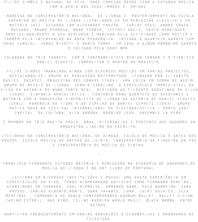 FILIPE SIMÕES É NATURAL DE SEIA, ONDE COMEÇOU DESDE CEDO A ESTUDAR MÚSICA COM O APOIO DOS SEUS IRMÃOS E AMIGOS. INGRESSA NO CONSERVATÓRIO NACIONAL DE LISBOA E POSTERIORMENTE NA ESCOLA SUPERIOR DE MÚSICA DE LISBOA LICENCIANDO-SE EM PERCUSSÃO CLÁSSICA E EM BATERIA JAZZ. ESTUDOU COM ALEXANDRE FRAZÃO, CARLOS VOSS, ANDRÉ SOUSA MACHADO, BRUNO PEDROSO, MARK FERBER, JEFFREY DAVIS, VASCO HENRIQUES… PROFISSIONALMENTE O SEU PERCURSO É MARCADO PELA ACTIVIDADE COMO MÚSICO E TAMBÉM PELA INTERVENÇÃO NA ÁREA PEDAGÓGICA. INTEGRA O QUARTETO GAROTO COM IRENE CARACOL, JORGE RIVOTTI E MARCO TORRE. EM 2006 O ALBÚM HOMÓNIMO GAROTO É EDITADO PELA SONY BMG. COLABORA NO TRIO TANGETZ COM O CONTRABAIXISTA DEMIAN CABAUD E O PIANISTA DANIEL SCHVETZ, COMPOSITOR E MENTOR DO PROJECTO. FILIPE SIMÕES TRABALHOU AINDA COM DIVERSOS MÚSICOS EM VÁRIOS PROJECTOS, DESTACANDO-SE: GRUPO DE PERCUSSÃO RHYTHMETHOD (FUNDADO POR ELIZABETH DAVIS); DASHTET; ORQUESTRA DOS SONHOS (2006); UMA COISA EM FORMA DE ASSIM; GRUPO DE METAIS DE LISBOA; SÉRGIO CAROLINO; O ESPECTÁCULO IMPREVISÍVEL DA SILVA DA AUTORIA DE NUNO CORTE REAL, DEDICADO AO FILÓSOFO AGOSTINHO DA SILVA (2005); SINFONIA APOCALÍPTICA - CONCERTO PARA QUARTETO DE SAXOFONES E BATERIA COM A ORQUESTRA SINFONIETTA DE LISBOA DA AUTORIA DE DANIEL SCHVETZ (2004); PARÁBOLA DO TIGRE E DO ESPELHO DE DANIEL SCHVETZ (2003); GRUPO MÚSICA NOVA NO FESTIVAL INTERNACIONAL DE ELECTROACÚSTICA - PORTO 2001 CAPITAL DA CULTURA; ALFA ARROBA; RODRIGO LEÃO; ENSEMBLE LA PEÑA. É MEMBRO DO TRIO PAKITA POUCO, GRUA, DIFERENÇIAS E PERTENCE AOS QUADROS DA ORQUESTRA LIGEIRA DO EXÉRCITO. LECCIONOU NO CONSERVATÓRIO NACIONAL DE ALMADA, ESCOLA DE MÚSICA E ARTES DOS POUSOS, ESCOLA MÚSICA DO ORFEÃO DE LEIRIA, CONSERVATÓRIO DA FIGUEIRA DA FOZ E CONSERVATÓRIO DE MÚSICA DE SINTRA. - FRANCISCO FERNANDES ESTUDOU BATERIA E PERCUSSÃO NA ACADEMIA DE AMADORES DE MÚSICA DE LISBOA E NO HOT CLUBE DE PORTUGAL. LECCIONA EM DIVERSAS INSTITUIÇÕES E POSSUI UMA VASTA EXPERIÊNCIA EM ESPECTÁCULOS AO VIVO, TENDO ACOMPANHADO ARTISTAS COMO FERNANDO PEREIRA, AFONSINHOS DO CONDADO, COOL HIPNOISE, ARMANDO GAMA, PACO BANDEIRA, SARA PASSOS, CARLOS ALBERTO MONIZ, SARA TAVARES, LURA, LUCKY DUCKIES, ZECA MEDEIROS , COMPANHIA DE DANÇA CONTENPORÂNEA QUORUM BALLET, BALLET VISION CASINO ESTORIL, RÃO KYÃO, CELINE RUDOLPH WORLD MUSIC, BLACK MAMBA, ENTRE OUTROS. PARTICIPA FREQUENTEMENTE EM VÁRIAS GRAVAÇÕES DISCOGRÁFICAS E PROGRAMAS DE TELEVISÃO.