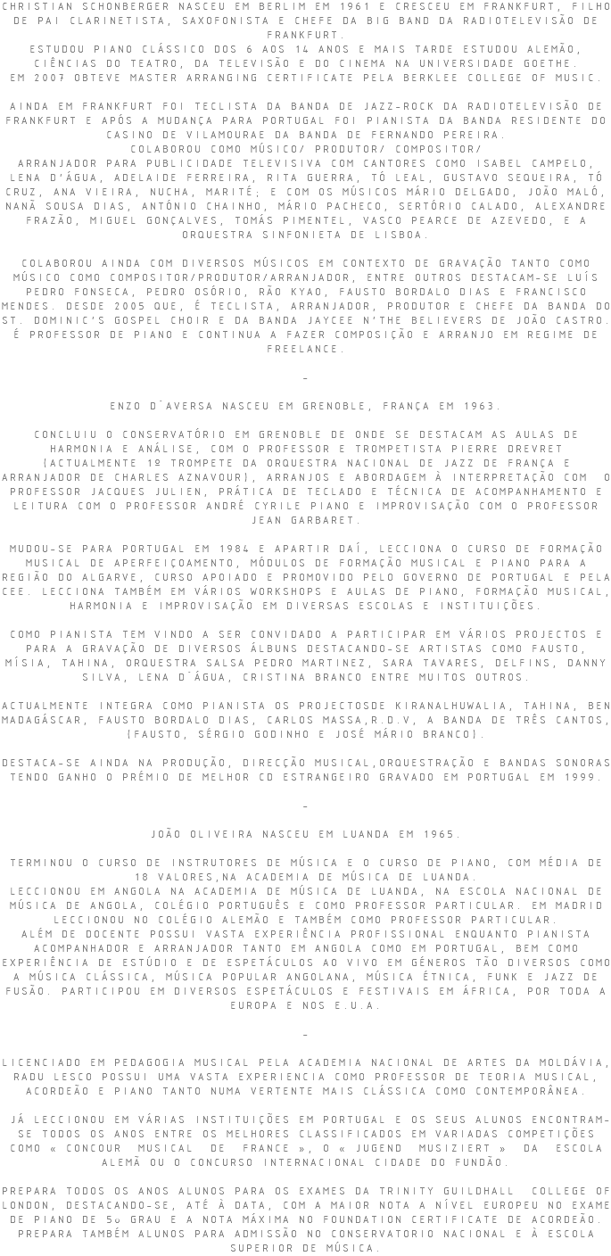 CHRISTIAN SCHONBERGER NASCEU EM BERLIM EM 1961 E CRESCEU EM FRANKFURT, FILHO DE PAI CLARINETISTA, SAXOFONISTA E CHEFE DA BIG BAND DA RADIOTELEVISÃO DE FRANKFURT. ESTUDOU PIANO CLÁSSICO DOS 6 AOS 14 ANOS E MAIS TARDE ESTUDOU ALEMÃO, CIÊNCIAS DO TEATRO, DA TELEVISÃO E DO CINEMA NA UNIVERSIDADE GOETHE. EM 2007 OBTEVE MASTER ARRANGING CERTIFICATE PELA BERKLEE COLLEGE OF MUSIC. AINDA EM FRANKFURT FOI TECLISTA DA BANDA DE JAZZ-ROCK DA RADIOTELEVISÃO DE FRANKFURT E APÓS A MUDANÇA PARA PORTUGAL FOI PIANISTA DA BANDA RESIDENTE DO CASINO DE VILAMOURAE DA BANDA DE FERNANDO PEREIRA. COLABOROU COMO MÚSICO/ PRODUTOR/ COMPOSITOR/ ARRANJADOR PARA PUBLICIDADE TELEVISIVA COM CANTORES COMO ISABEL CAMPELO, LENA D’ÁGUA, ADELAIDE FERREIRA, RITA GUERRA, TÓ LEAL, GUSTAVO SEQUEIRA, TÓ CRUZ, ANA VIEIRA, NUCHA, MARITÉ; E COM OS MÚSICOS MÁRIO DELGADO, JOÃO MALÓ, NANÃ SOUSA DIAS, ANTÓNIO CHAINHO, MÁRIO PACHECO, SERTÓRIO CALADO, ALEXANDRE FRAZÃO, MIGUEL GONÇALVES, TOMÁS PIMENTEL, VASCO PEARCE DE AZEVEDO, E A ORQUESTRA SINFONIETA DE LISBOA. COLABOROU AINDA COM DIVERSOS MÚSICOS EM CONTEXTO DE GRAVAÇÃO TANTO COMO MÚSICO COMO COMPOSITOR/PRODUTOR/ARRANJADOR, ENTRE OUTROS DESTACAM-SE LUÍS PEDRO FONSECA, PEDRO OSÓRIO, RÃO KYAO, FAUSTO BORDALO DIAS E FRANCISCO MENDES. DESDE 2005 QUE, É TECLISTA, ARRANJADOR, PRODUTOR E CHEFE DA BANDA DO ST. DOMINIC’S GOSPEL CHOIR E DA BANDA JAYCEE N’THE BELIEVERS DE JOÃO CASTRO. É PROFESSOR DE PIANO E CONTINUA A FAZER COMPOSIÇÃO E ARRANJO EM REGIME DE FREELANCE. - ENZO D´AVERSA NASCEU EM GRENOBLE, FRANÇA EM 1963. CONCLUIU O CONSERVATÓRIO EM GRENOBLE DE ONDE SE DESTACAM AS AULAS DE HARMONIA E ANÁLISE, COM O PROFESSOR E TROMPETISTA PIERRE DREVRET (ACTUALMENTE 1º TROMPETE DA ORQUESTRA NACIONAL DE JAZZ DE FRANÇA E ARRANJADOR DE CHARLES AZNAVOUR), ARRANJOS E ABORDAGEM À INTERPRETAÇÃO COM O PROFESSOR JACQUES JULIEN, PRÁTICA DE TECLADO E TÉCNICA DE ACOMPANHAMENTO E LEITURA COM O PROFESSOR ANDRÉ CYRILE PIANO E IMPROVISAÇÃO COM O PROFESSOR JEAN GARBARET. MUDOU-SE PARA PORTUGAL EM 1984 E APARTIR DAÍ, LECCIONA O CURSO DE FORMAÇÃO MUSICAL DE APERFEIÇOAMENTO, MÓDULOS DE FORMAÇÃO MUSICAL E PIANO PARA A REGIÃO DO ALGARVE, CURSO APOIADO E PROMOVIDO PELO GOVERNO DE PORTUGAL E PELA CEE. LECCIONA TAMBÉM EM VÁRIOS WORKSHOPS E AULAS DE PIANO, FORMAÇÃO MUSICAL, HARMONIA E IMPROVISAÇÃO EM DIVERSAS ESCOLAS E INSTITUIÇÕES. COMO PIANISTA TEM VINDO A SER CONVIDADO A PARTICIPAR EM VÁRIOS PROJECTOS E PARA A GRAVAÇÃO DE DIVERSOS ÁLBUNS DESTACANDO-SE ARTISTAS COMO FAUSTO, MÍSIA, TAHINA, ORQUESTRA SALSA PEDRO MARTINEZ, SARA TAVARES, DELFINS, DANNY SILVA, LENA D´ÁGUA, CRISTINA BRANCO ENTRE MUITOS OUTROS. ACTUALMENTE INTEGRA COMO PIANISTA OS PROJECTOSDE KIRANALHUWALIA, TAHINA, BEN MADAGÁSCAR, FAUSTO BORDALO DIAS, CARLOS MASSA,R.D.V, A BANDA DE TRÊS CANTOS, (FAUSTO, SÉRGIO GODINHO E JOSÉ MÁRIO BRANCO). DESTACA-SE AINDA NA PRODUÇÃO, DIRECÇÃO MUSICAL,ORQUESTRAÇÃO E BANDAS SONORAS TENDO GANHO O PRÉMIO DE MELHOR CD ESTRANGEIRO GRAVADO EM PORTUGAL EM 1999. - JOÃO OLIVEIRA NASCEU EM LUANDA EM 1965. TERMINOU O CURSO DE INSTRUTORES DE MÚSICA E O CURSO DE PIANO, COM MÉDIA DE 18 VALORES,NA ACADEMIA DE MÚSICA DE LUANDA. LECCIONOU EM ANGOLA NA ACADEMIA DE MÚSICA DE LUANDA, NA ESCOLA NACIONAL DE MÚSICA DE ANGOLA, COLÉGIO PORTUGUÊS E COMO PROFESSOR PARTICULAR. EM MADRID LECCIONOU NO COLÉGIO ALEMÃO E TAMBÉM COMO PROFESSOR PARTICULAR. ALÉM DE DOCENTE POSSUI VASTA EXPERIÊNCIA PROFISSIONAL ENQUANTO PIANISTA ACOMPANHADOR E ARRANJADOR TANTO EM ANGOLA COMO EM PORTUGAL, BEM COMO EXPERIÊNCIA DE ESTÚDIO E DE ESPETÁCULOS AO VIVO EM GÉNEROS TÃO DIVERSOS COMO A MÚSICA CLÁSSICA, MÚSICA POPULAR ANGOLANA, MÚSICA ÉTNICA, FUNK E JAZZ DE FUSÃO. PARTICIPOU EM DIVERSOS ESPETÁCULOS E FESTIVAIS EM ÁFRICA, POR TODA A EUROPA E NOS E.U.A. - LICENCIADO EM PEDAGOGIA MUSICAL PELA ACADEMIA NACIONAL DE ARTES DA MOLDÁVIA, RADU LESCO POSSUI UMA VASTA EXPERIENCIA COMO PROFESSOR DE TEORIA MUSICAL, ACORDEÃO E PIANO TANTO NUMA VERTENTE MAIS CLÁSSICA COMO CONTEMPORÂNEA. JÁ LECCIONOU EM VÁRIAS INSTITUIÇÕES EM PORTUGAL E OS SEUS ALUNOS ENCONTRAM-SE TODOS OS ANOS ENTRE OS MELHORES CLASSIFICADOS EM VARIADAS COMPETIÇÕES COMO « CONCOUR MUSICAL DE FRANCE », O « JUGEND MUSIZIERT » DA ESCOLA ALEMÃ OU O CONCURSO INTERNACIONAL CIDADE DO FUNDÃO. PREPARA TODOS OS ANOS ALUNOS PARA OS EXAMES DA TRINITY GUILDHALL COLLEGE OF LONDON, DESTACANDO-SE, ATÉ À DATA, COM A MAIOR NOTA A NÍVEL EUROPEU NO EXAME DE PIANO DE 5o GRAU E A NOTA MÁXIMA NO FOUNDATION CERTIFICATE DE ACORDEÃO. PREPARA TAMBÉM ALUNOS PARA ADMISSÃO NO CONSERVATORIO NACIONAL E À ESCOLA SUPERIOR DE MÚSICA.