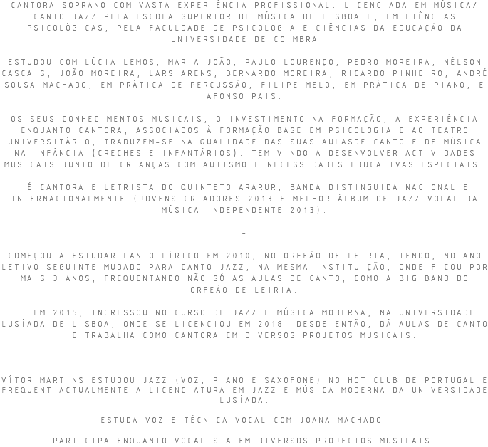 CANTORA SOPRANO COM VASTA EXPERIÊNCIA PROFISSIONAL. LICENCIADA EM MÚSICA/CANTO JAZZ PELA ESCOLA SUPERIOR DE MÚSICA DE LISBOA E, EM CIÊNCIAS PSICOLÓGICAS, PELA FACULDADE DE PSICOLOGIA E CIÊNCIAS DA EDUCAÇÃO DA UNIVERSIDADE DE COIMBRA ESTUDOU COM LÚCIA LEMOS, MARIA JOÃO, PAULO LOURENÇO, PEDRO MOREIRA, NÉLSON CASCAIS, JOÃO MOREIRA, LARS ARENS, BERNARDO MOREIRA, RICARDO PINHEIRO, ANDRÉ SOUSA MACHADO, EM PRÁTICA DE PERCUSSÃO, FILIPE MELO, EM PRÁTICA DE PIANO, E AFONSO PAIS. OS SEUS CONHECIMENTOS MUSICAIS, O INVESTIMENTO NA FORMAÇÃO, A EXPERIÊNCIA ENQUANTO CANTORA, ASSOCIADOS À FORMAÇÃO BASE EM PSICOLOGIA E AO TEATRO UNIVERSITÁRIO, TRADUZEM-SE NA QUALIDADE DAS SUAS AULASDE CANTO E DE MÚSICA NA INFÂNCIA (CRECHES E INFANTÁRIOS). TEM VINDO A DESENVOLVER ACTIVIDADES MUSICAIS JUNTO DE CRIANÇAS COM AUTISMO E NECESSIDADES EDUCATIVAS ESPECIAIS. É CANTORA E LETRISTA DO QUINTETO ARARUR, BANDA DISTINGUIDA NACIONAL E INTERNACIONALMENTE (JOVENS CRIADORES 2013 E MELHOR ÁLBUM DE JAZZ VOCAL DA MÚSICA INDEPENDENTE 2013). - COMEÇOU A ESTUDAR CANTO LÍRICO EM 2010, NO ORFEÃO DE LEIRIA, TENDO, NO ANO LETIVO SEGUINTE MUDADO PARA CANTO JAZZ, NA MESMA INSTITUIÇÃO, ONDE FICOU POR MAIS 3 ANOS, FREQUENTANDO NÃO SÓ AS AULAS DE CANTO, COMO A BIG BAND DO ORFEÃO DE LEIRIA. EM 2015, INGRESSOU NO CURSO DE JAZZ E MÚSICA MODERNA, NA UNIVERSIDADE LUSÍADA DE LISBOA, ONDE SE LICENCIOU EM 2018. DESDE ENTÃO, DÁ AULAS DE CANTO E TRABALHA COMO CANTORA EM DIVERSOS PROJETOS MUSICAIS. - VÍTOR MARTINS ESTUDOU JAZZ (VOZ, PIANO E SAXOFONE) NO HOT CLUB DE PORTUGAL E FREQUENT ACTUALMENTE A LICENCIATURA EM JAZZ E MÚSICA MODERNA DA UNIVERSIDADE LUSÍADA. ESTUDA VOZ E TÉCNICA VOCAL COM JOANA MACHADO. PARTICIPA ENQUANTO VOCALISTA EM DIVERSOS PROJECTOS MUSICAIS.