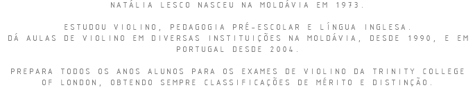 NATÁLIA LESCO NASCEU NA MOLDÁVIA EM 1973. ESTUDOU VIOLINO, PEDAGOGIA PRÉ-ESCOLAR E LÍNGUA INGLESA. DÁ AULAS DE VIOLINO EM DIVERSAS INSTITUIÇÕES NA MOLDÁVIA, DESDE 1990, E EM PORTUGAL DESDE 2004. PREPARA TODOS OS ANOS ALUNOS PARA OS EXAMES DE VIOLINO DA TRINITY COLLEGE OF LONDON, OBTENDO SEMPRE CLASSIFICAÇÕES DE MÉRITO E DISTINÇÃO.
