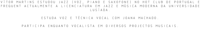 VÍTOR MARTINS ESTUDOU JAZZ (VOZ, PIANO E SAXOFONE) NO HOT CLUB DE PORTUGAL E FREQUENT ACTUALMENTE A LICENCIATURA EM JAZZ E MÚSICA MODERNA DA UNIVERSIDADE LUSÍADA. ESTUDA VOZ E TÉCNICA VOCAL COM JOANA MACHADO. PARTICIPA ENQUANTO VOCALISTA EM DIVERSOS PROJECTOS MUSICAIS.