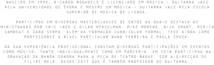 NASCIDO EM 1995, RICARDO ROGAGELS É LICENCIADO EM MÚSICA – GUITARRA JAZZ PELA UNIVERSIDADE DE ÉVORA E MESTRE EM MÚSICA – GUITARRA JAZZ PELA ESCOLA SUPERIOR DE MÚSICA DE LISBOA. PARTICIPOU EM DIVERSAS MASTERCLASSES DE ENTRE AS QUAIS DESTACA AS MINISTRADAS POR ERIC INEK E GILAD HEKSELMAN, MIKE MORENO, NICK SMART, PERICO SAMBEAT E SARA SERPA. ALÉM DA FORMAÇÃO CURRICULAR FORMAL, TEVE AINDA COMO PROFESSORES A NÍVEL PARTICULAR NUNO FERREIRA E PAULA SOUSA. DA SUA EXPERIÊNCIA PROFISSIONAL CONSTAM DIVERSAS PARTICIPAÇÕES EM EVENTOS COMO MÚSICO, TANTO INDIVIDUALMENTE COMO EM PARCERIA. EM 2018 PARTICIPOU NA GRAVAÇÃO DA BANDA SONORA PARA A PEÇA DE TEATRO ÑAQUE, SOB A DIRECÇÃO DE FILIPE MELO. DESDE 2017 QUE É TAMBÉM PROFESSOR DE GUITARRA.